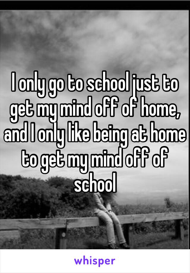I only go to school just to get my mind off of home, and I only like being at home to get my mind off of school