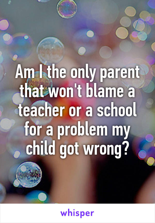 Am I the only parent that won't blame a teacher or a school for a problem my child got wrong?