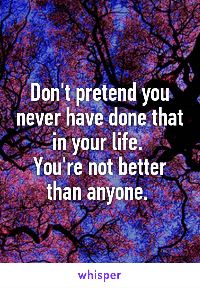 Don't pretend you never have done that in your life. 
You're not better than anyone. 