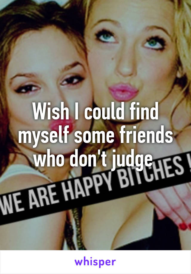 Wish I could find myself some friends who don't judge 