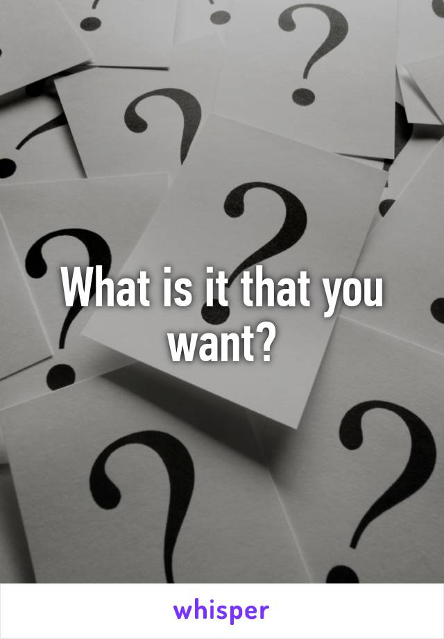 What is it that you want?