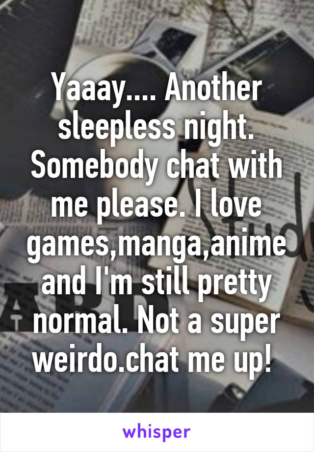 Yaaay.... Another sleepless night. Somebody chat with me please. I love games,manga,anime and I'm still pretty normal. Not a super weirdo.chat me up! 