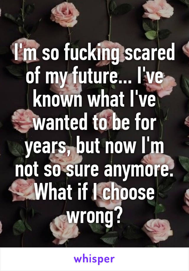 I'm so fucking scared of my future... I've known what I've wanted to be for years, but now I'm not so sure anymore. What if I choose wrong?