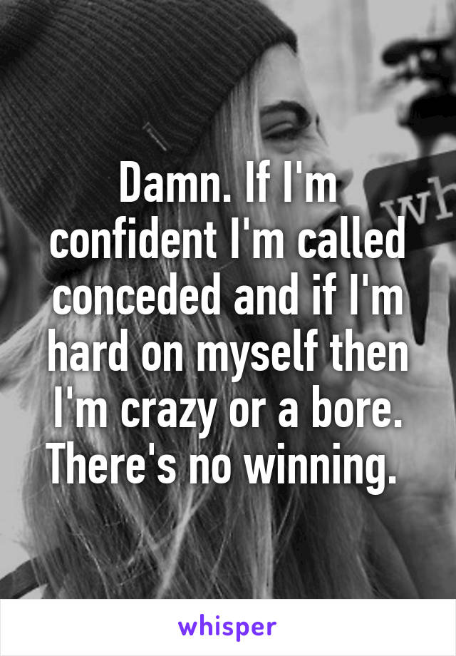 Damn. If I'm confident I'm called conceded and if I'm hard on myself then I'm crazy or a bore. There's no winning. 