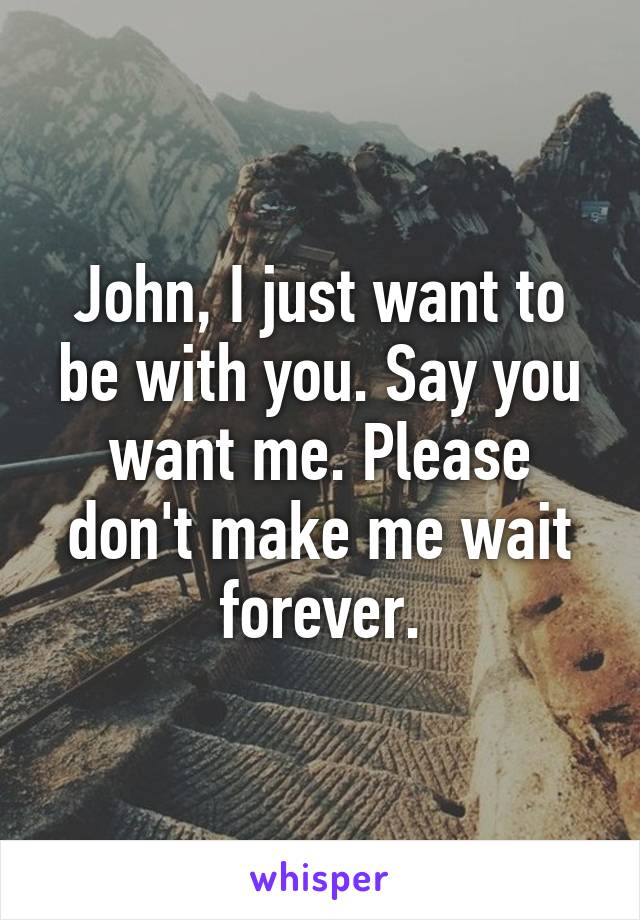 John, I just want to be with you. Say you want me. Please don't make me wait forever.