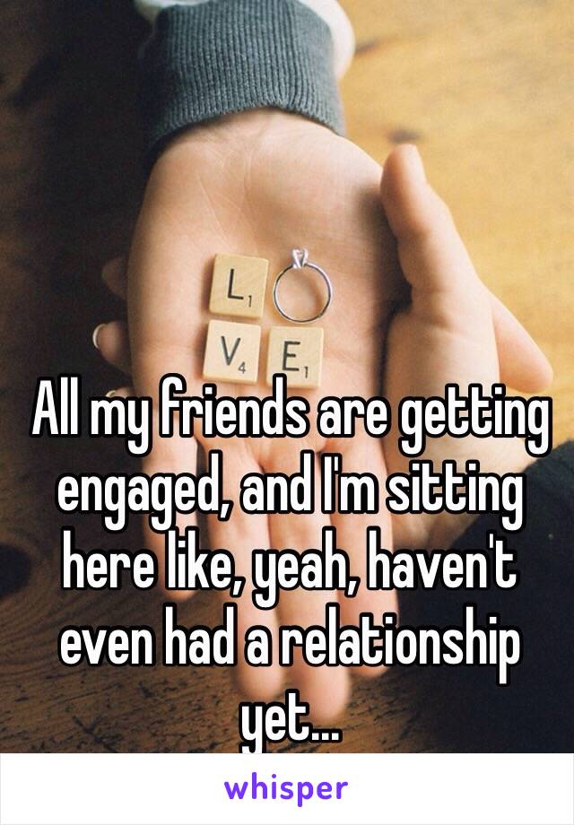 All my friends are getting engaged, and I'm sitting here like, yeah, haven't even had a relationship yet...