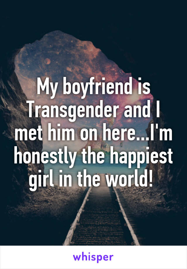 My boyfriend is Transgender and I met him on here...I'm honestly the happiest girl in the world! 