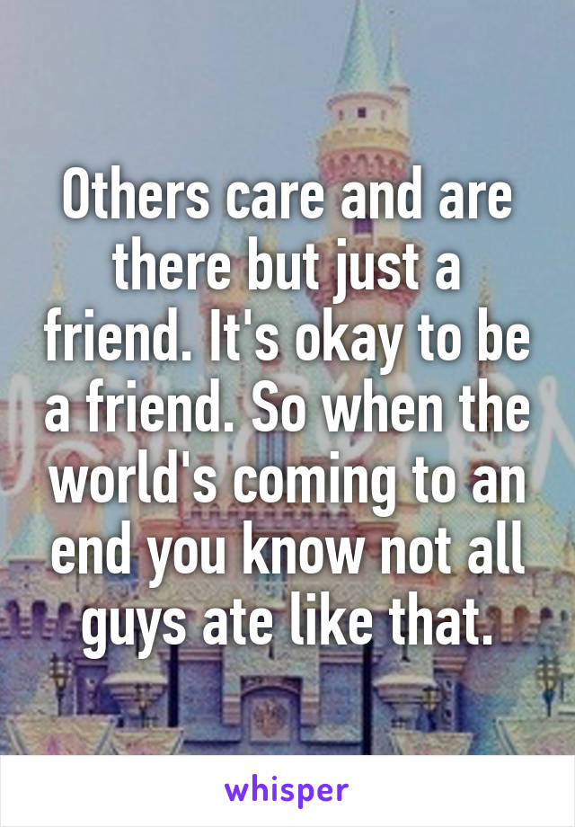 Others care and are there but just a friend. It's okay to be a friend. So when the world's coming to an end you know not all guys ate like that.