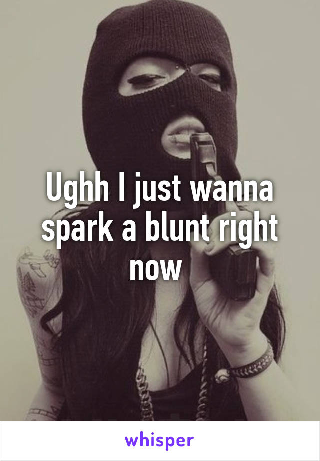 Ughh I just wanna spark a blunt right now 