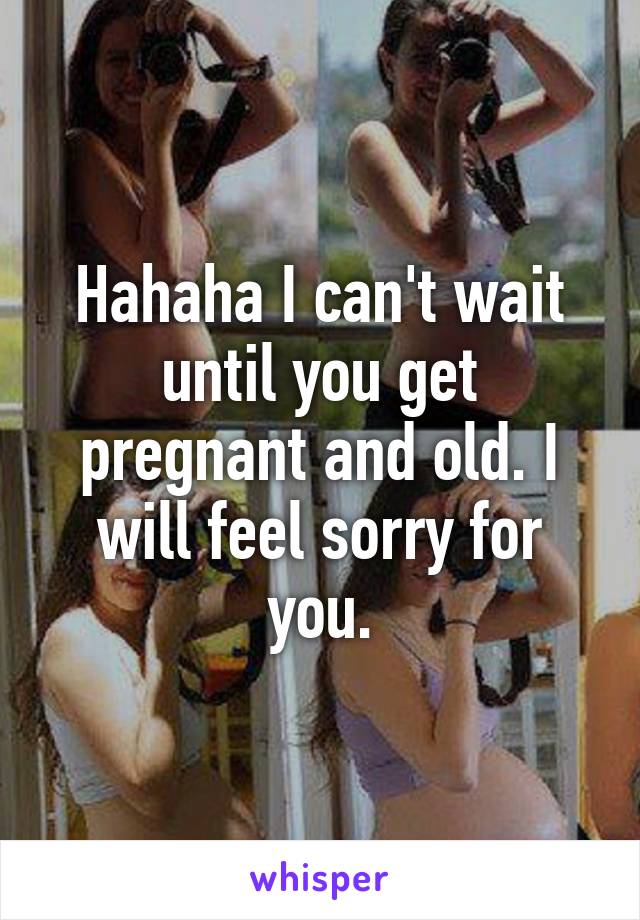 Hahaha I can't wait until you get pregnant and old. I will feel sorry for you.