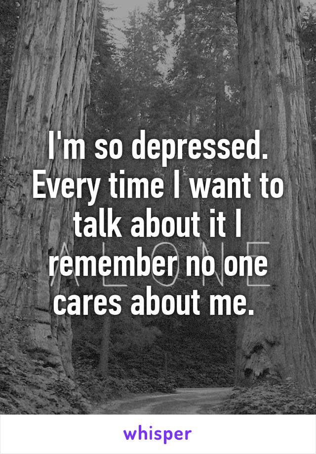 I'm so depressed. Every time I want to talk about it I remember no one cares about me. 