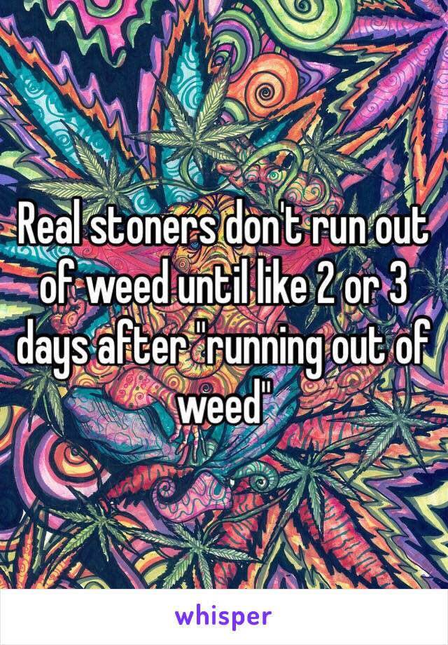 Real stoners don't run out of weed until like 2 or 3 days after "running out of weed"