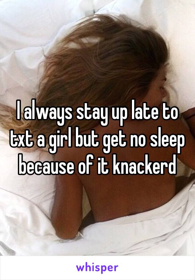 I always stay up late to txt a girl but get no sleep because of it knackerd 