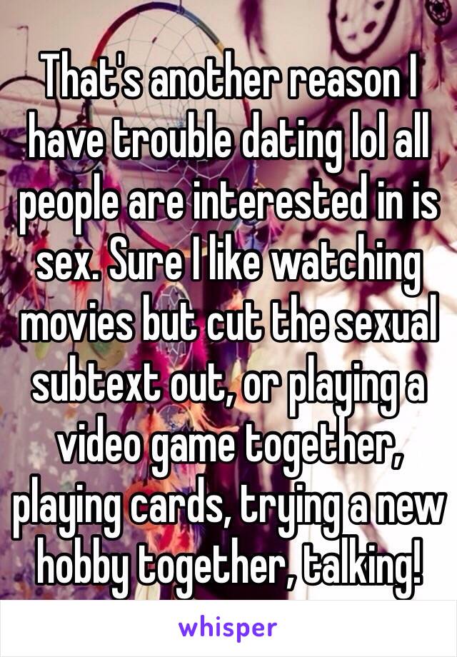 That's another reason I have trouble dating lol all people are interested in is sex. Sure I like watching movies but cut the sexual subtext out, or playing a video game together, playing cards, trying a new hobby together, talking!