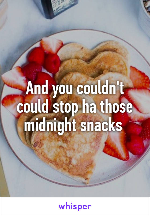 And you couldn't could stop ha those midnight snacks 