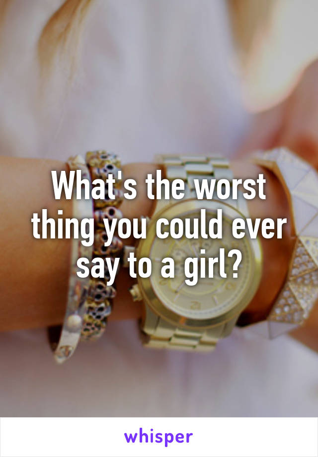 What's the worst thing you could ever say to a girl?