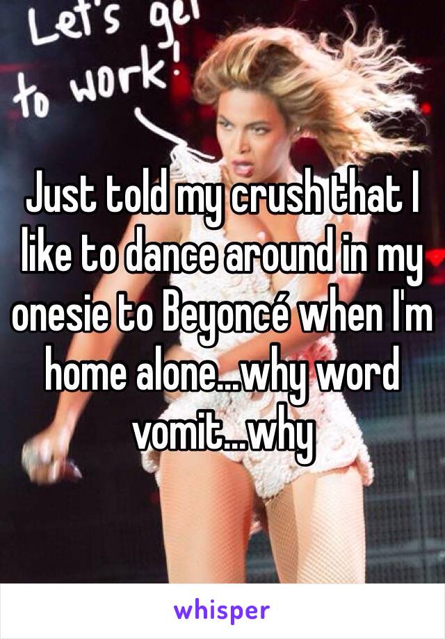 Just told my crush that I like to dance around in my onesie to Beyoncé when I'm home alone...why word vomit...why