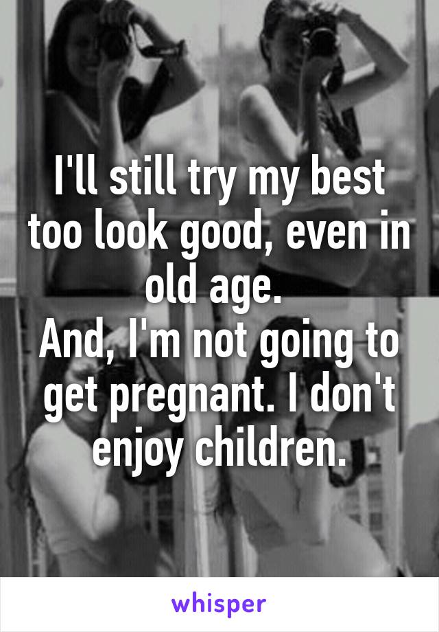 I'll still try my best too look good, even in old age. 
And, I'm not going to get pregnant. I don't enjoy children.