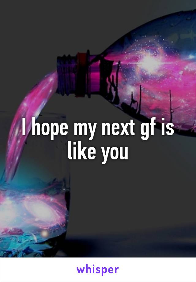 I hope my next gf is like you
