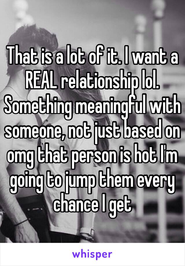 That is a lot of it. I want a REAL relationship lol. Something meaningful with someone, not just based on omg that person is hot I'm going to jump them every chance I get 