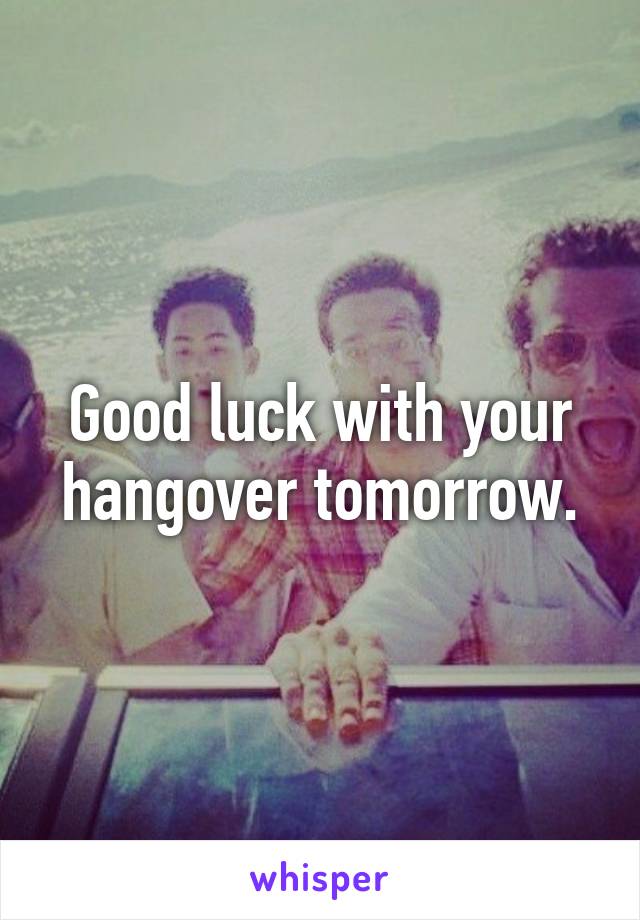 Good luck with your hangover tomorrow.