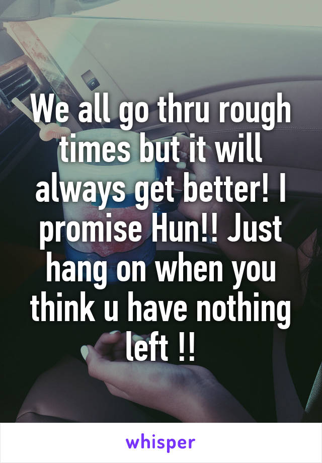 We all go thru rough times but it will always get better! I promise Hun!! Just hang on when you think u have nothing left !!