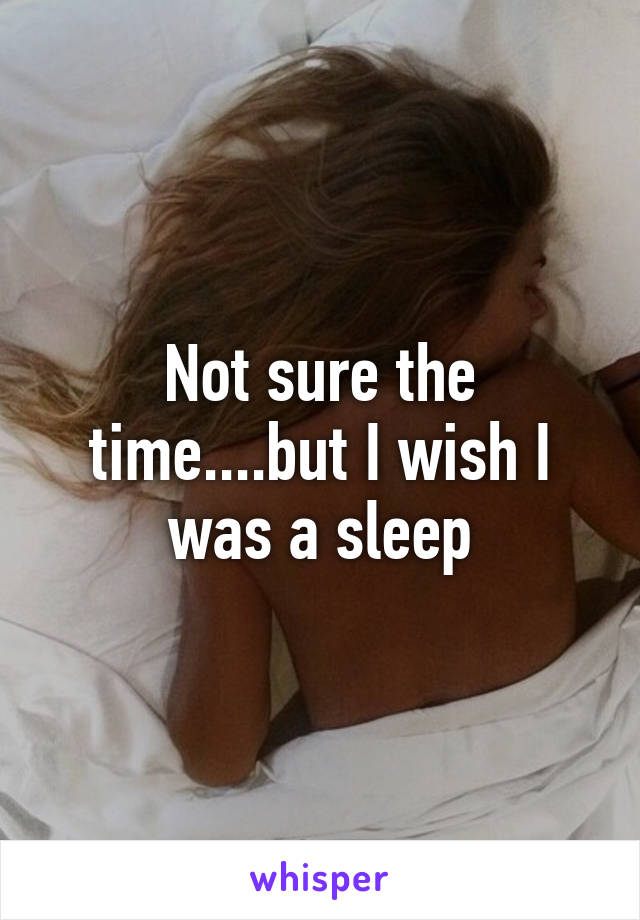 Not sure the time....but I wish I was a sleep