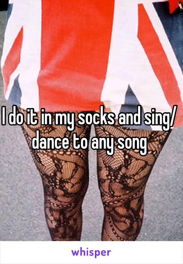 I do it in my socks and sing/dance to any song 