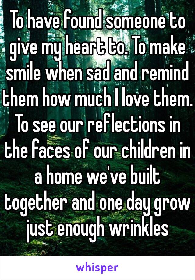 To have found someone to give my heart to. To make smile when sad and remind them how much I love them. To see our reflections in the faces of our children in a home we've built together and one day grow just enough wrinkles