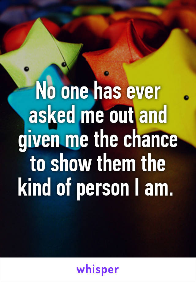 No one has ever asked me out and given me the chance to show them the kind of person I am. 