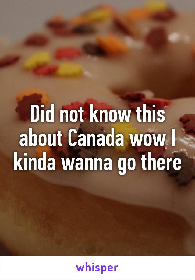 Did not know this about Canada wow I kinda wanna go there