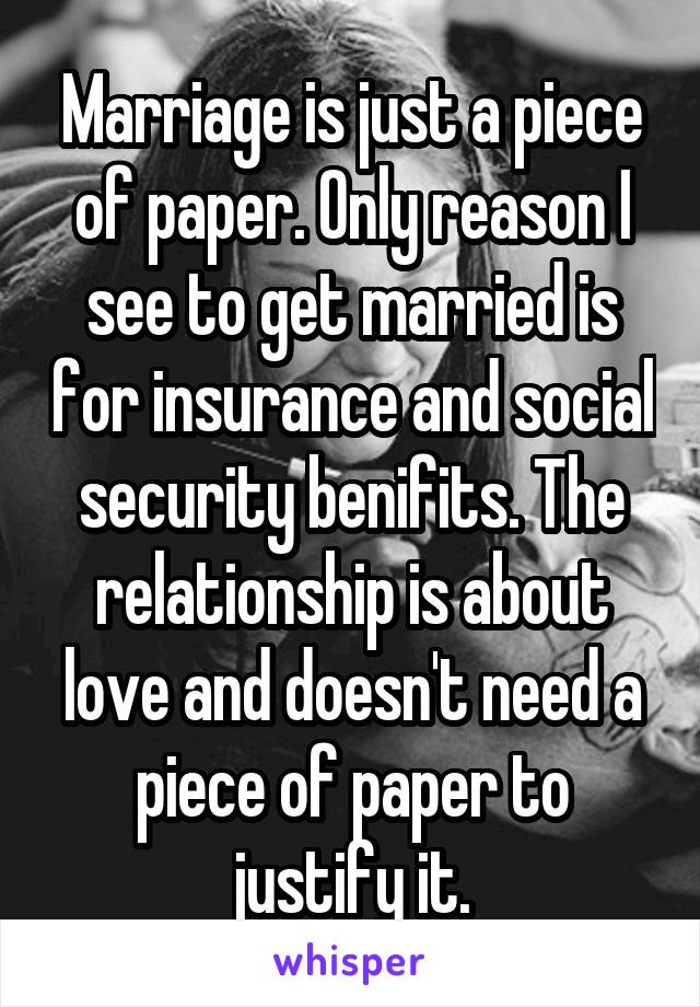 Marriage is just a piece of paper. Only reason I see to get married is for insurance and social security benifits. The relationship is about love and doesn't need a piece of paper to justify it.