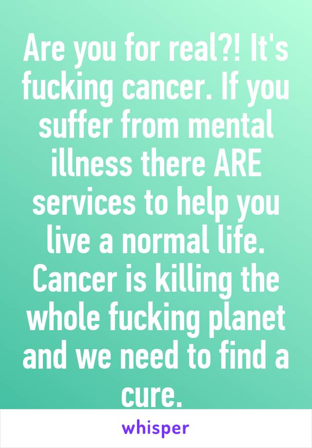Are you for real?! It's fucking cancer. If you suffer from mental illness there ARE services to help you live a normal life. Cancer is killing the whole fucking planet and we need to find a cure. 