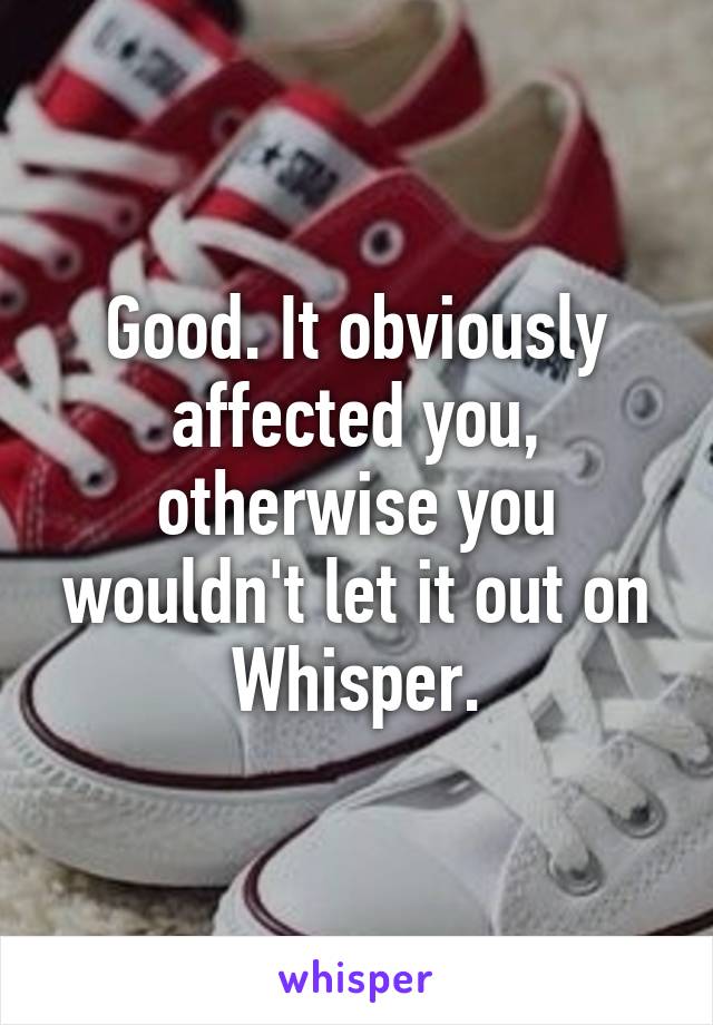 Good. It obviously affected you, otherwise you wouldn't let it out on Whisper.