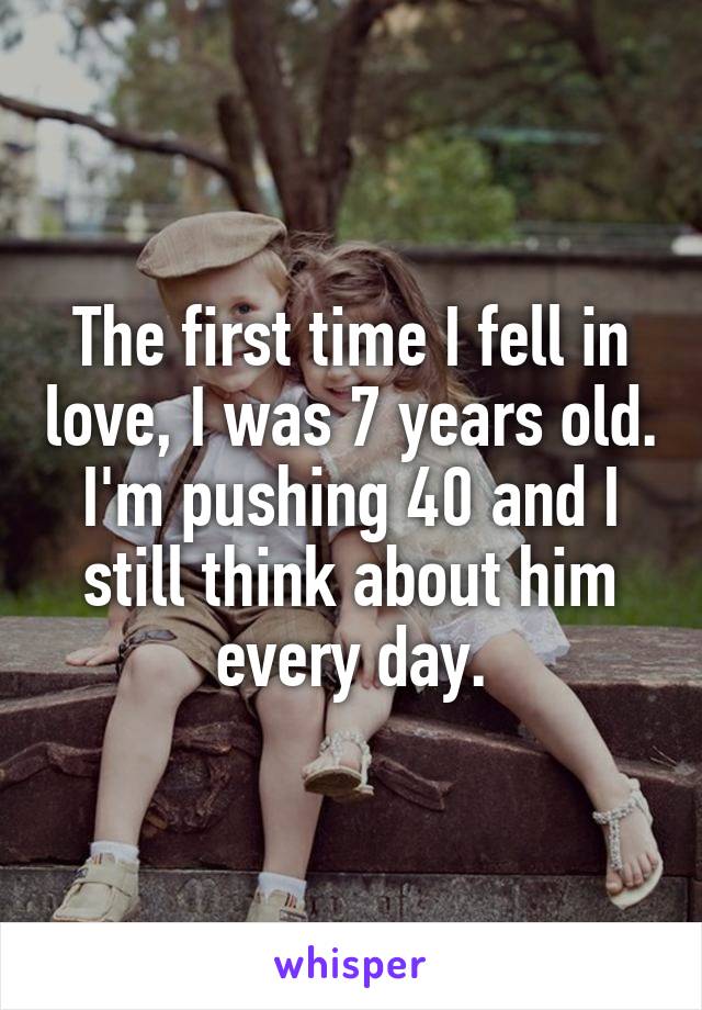 The first time I fell in love, I was 7 years old. I'm pushing 40 and I still think about him every day.