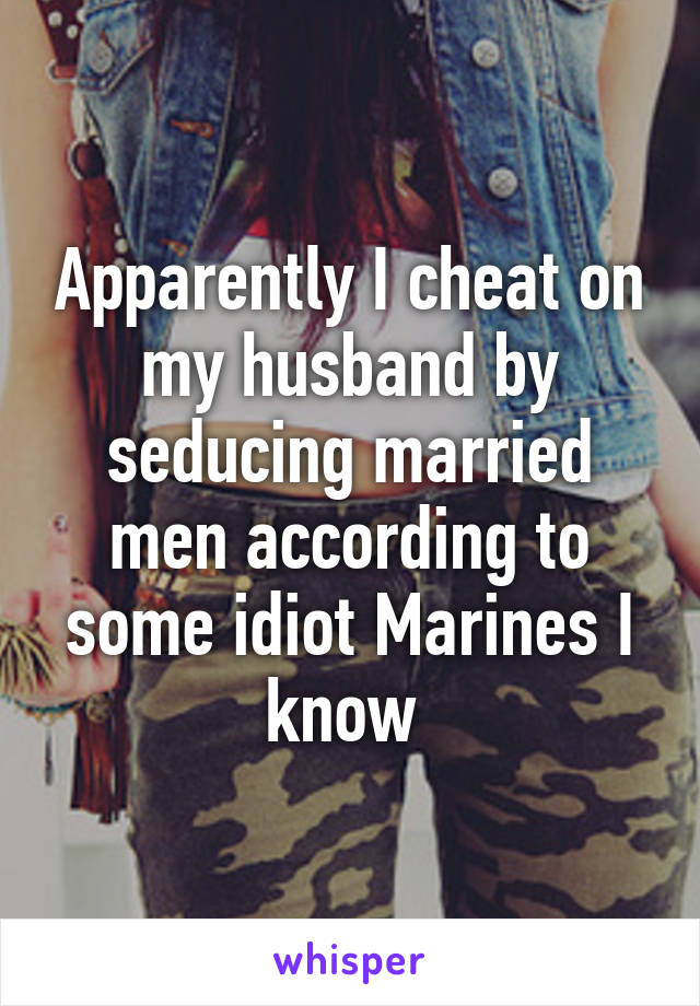 Apparently I cheat on my husband by seducing married men according to some idiot Marines I know 