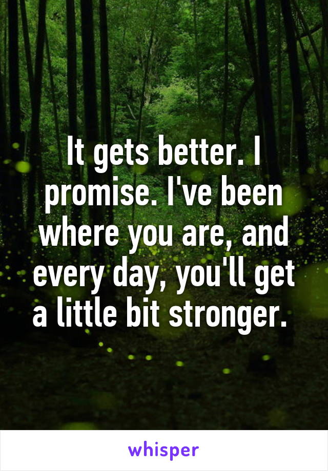 It gets better. I promise. I've been where you are, and every day, you'll get a little bit stronger. 
