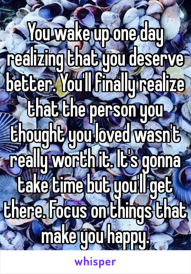 You wake up one day realizing that you deserve better. You'll finally realize that the person you thought you loved wasn't really worth it. It's gonna take time but you'll get there. Focus on things that make you happy. 