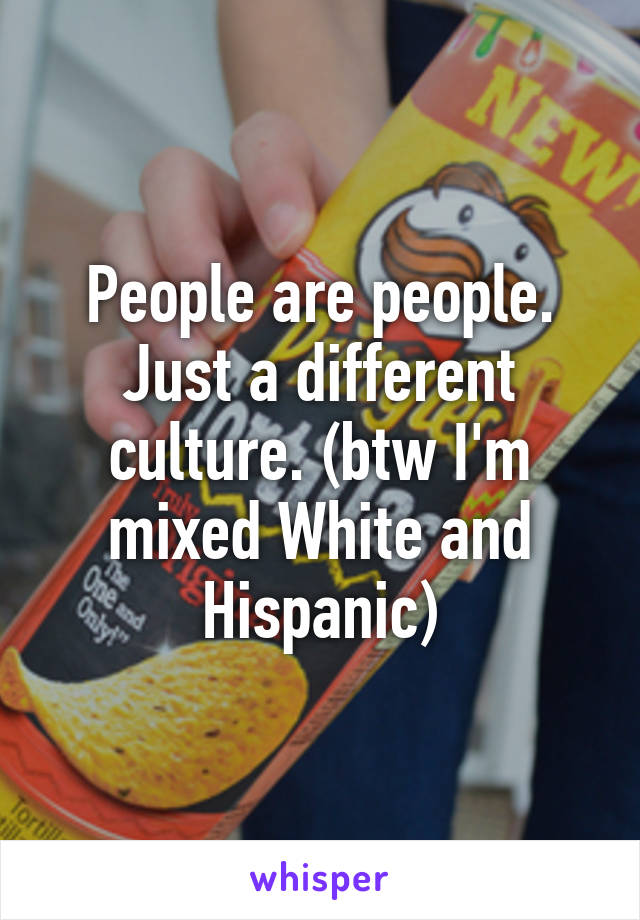 People are people. Just a different culture. (btw I'm mixed White and Hispanic)