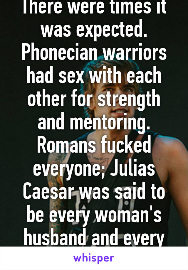 There were times it was expected. Phonecian warriors had sex with each other for strength and mentoring. Romans fucked everyone; Julias Caesar was said to be every woman's husband and every man's wife