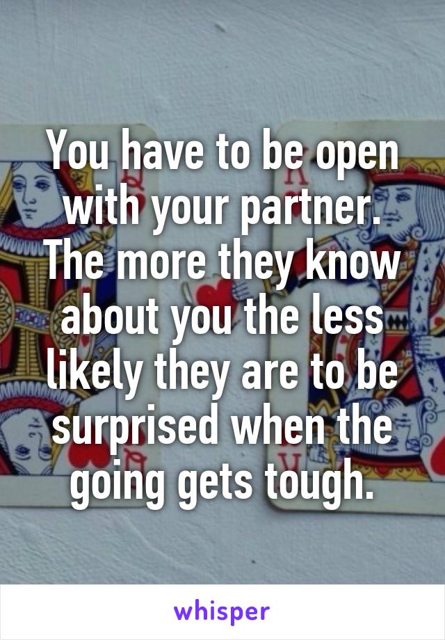 You have to be open with your partner. The more they know about you the less likely they are to be surprised when the going gets tough.