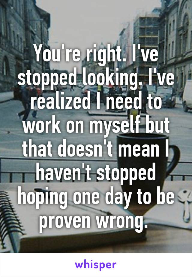 You're right. I've stopped looking. I've realized I need to work on myself but that doesn't mean I haven't stopped hoping one day to be proven wrong. 