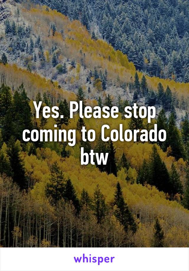 Yes. Please stop coming to Colorado btw