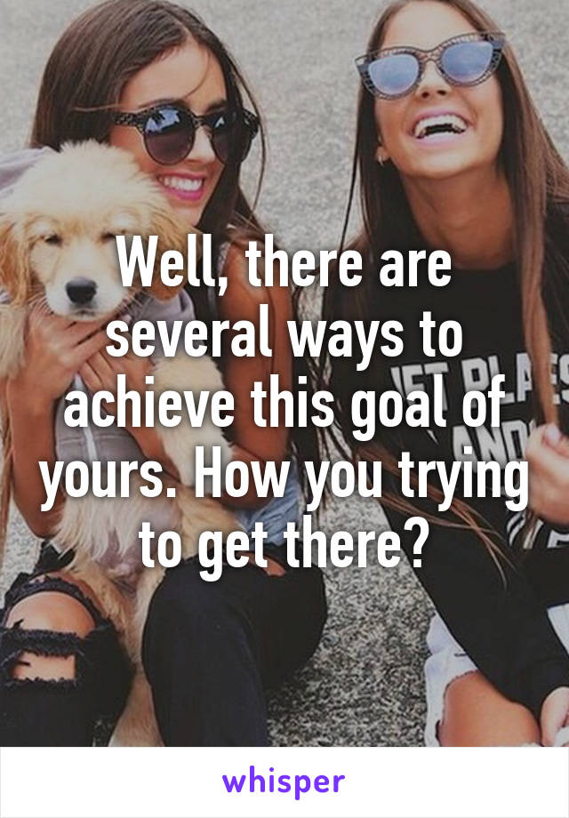 Well, there are several ways to achieve this goal of yours. How you trying to get there?