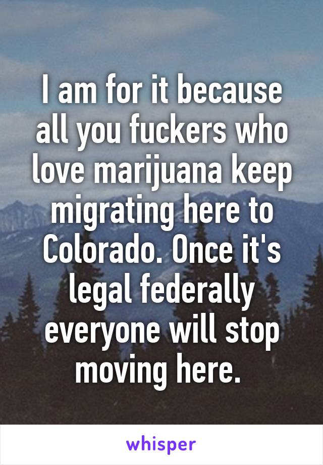 I am for it because all you fuckers who love marijuana keep migrating here to Colorado. Once it's legal federally everyone will stop moving here. 