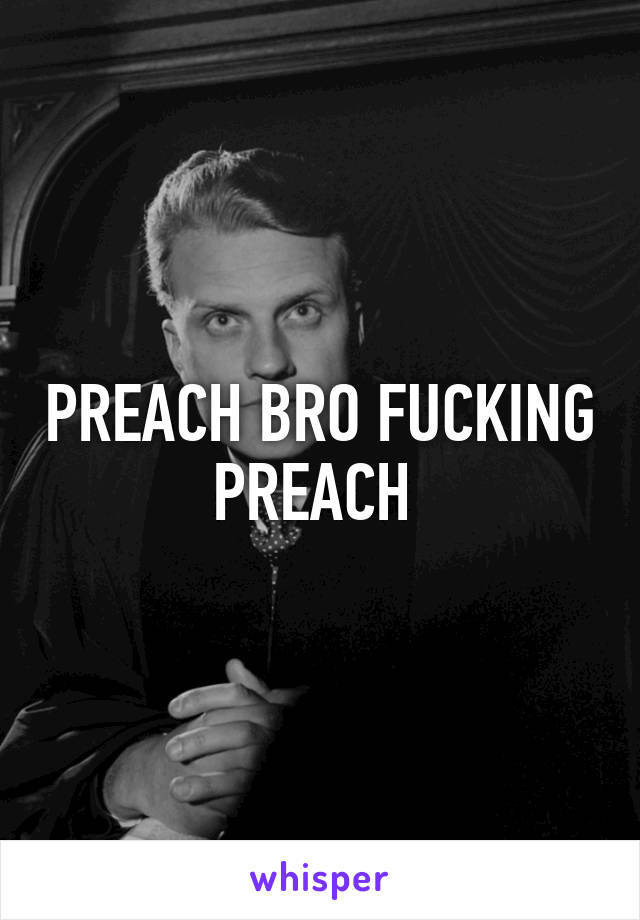 PREACH BRO FUCKING PREACH 