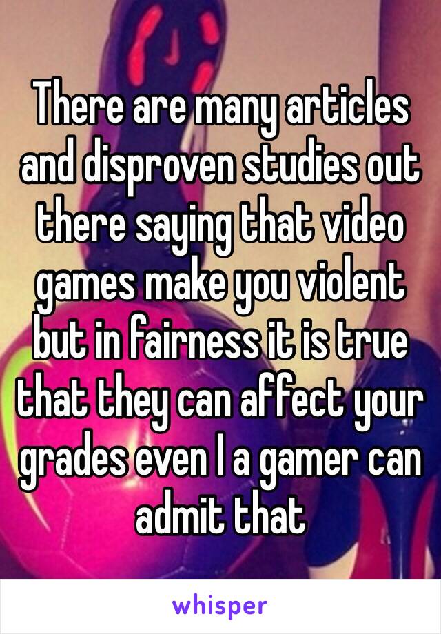There are many articles and disproven studies out there saying that video games make you violent but in fairness it is true that they can affect your grades even I a gamer can admit that