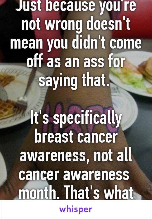Just because you're not wrong doesn't mean you didn't come off as an ass for saying that. 

It's specifically breast cancer awareness, not all cancer awareness  month. That's what they meant.