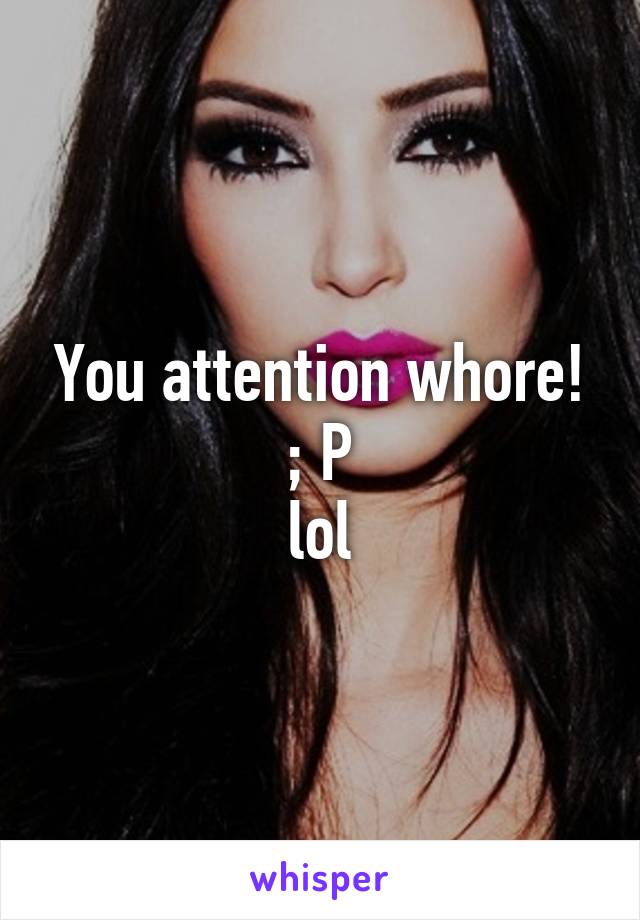 You attention whore!
 ; P 
lol