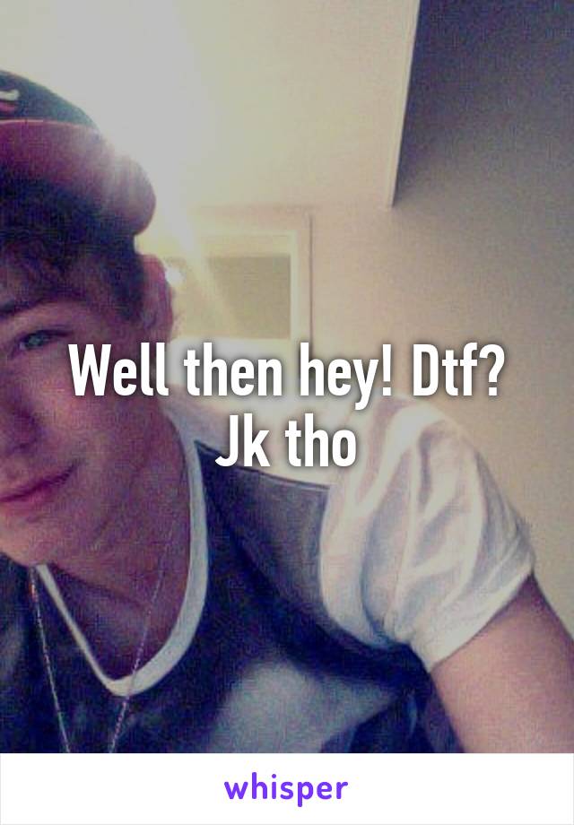 Well then hey! Dtf? Jk tho